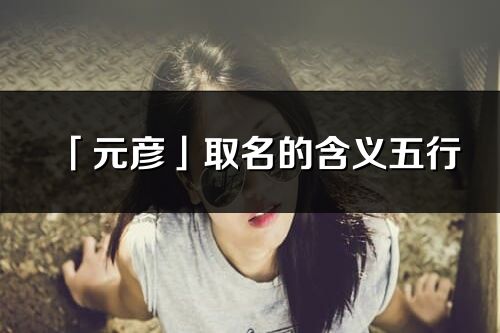 「元彦」取名的含义五行_元彦名字寓意解释