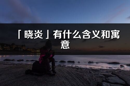 「晓炎」有什么含义和寓意_晓炎名字的出处与意思