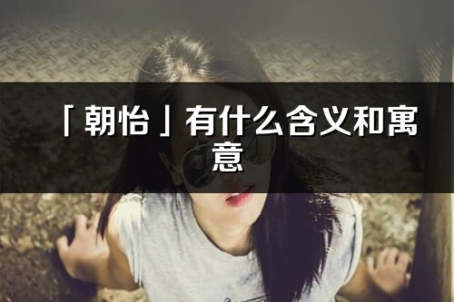 「朝怡」有什么含义和寓意_朝怡名字的出处与意思